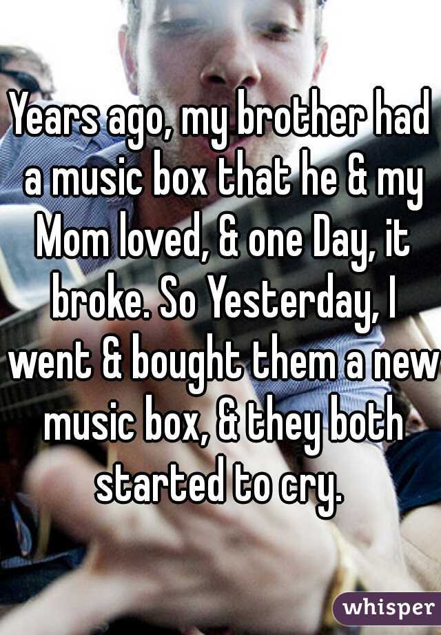 Years ago, my brother had a music box that he & my Mom loved, & one Day, it broke. So Yesterday, I went & bought them a new music box, & they both started to cry. 