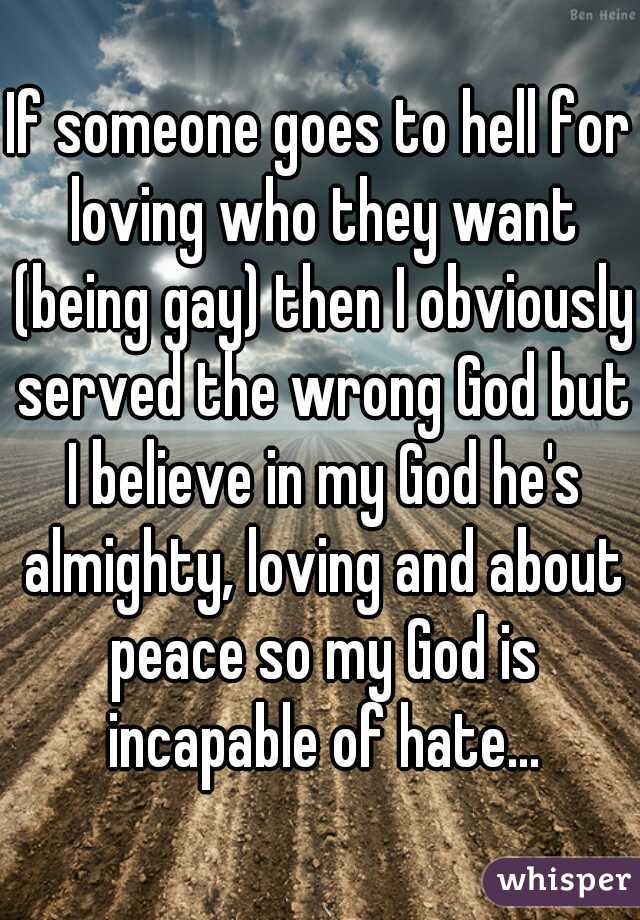 If someone goes to hell for loving who they want (being gay) then I obviously served the wrong God but I believe in my God he's almighty, loving and about peace so my God is incapable of hate...