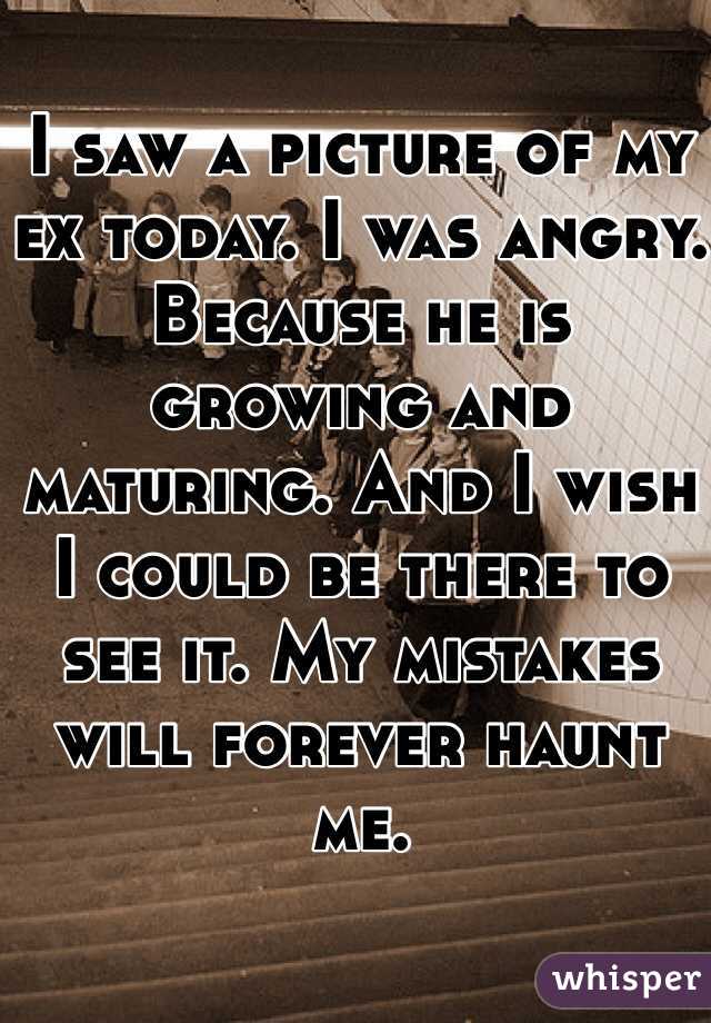 I saw a picture of my ex today. I was angry. Because he is growing and maturing. And I wish I could be there to see it. My mistakes will forever haunt me.