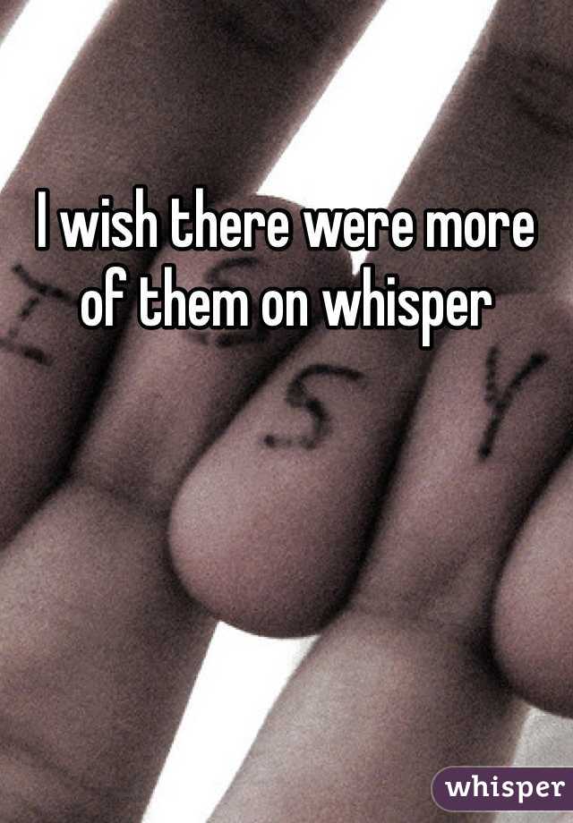 I wish there were more of them on whisper 
