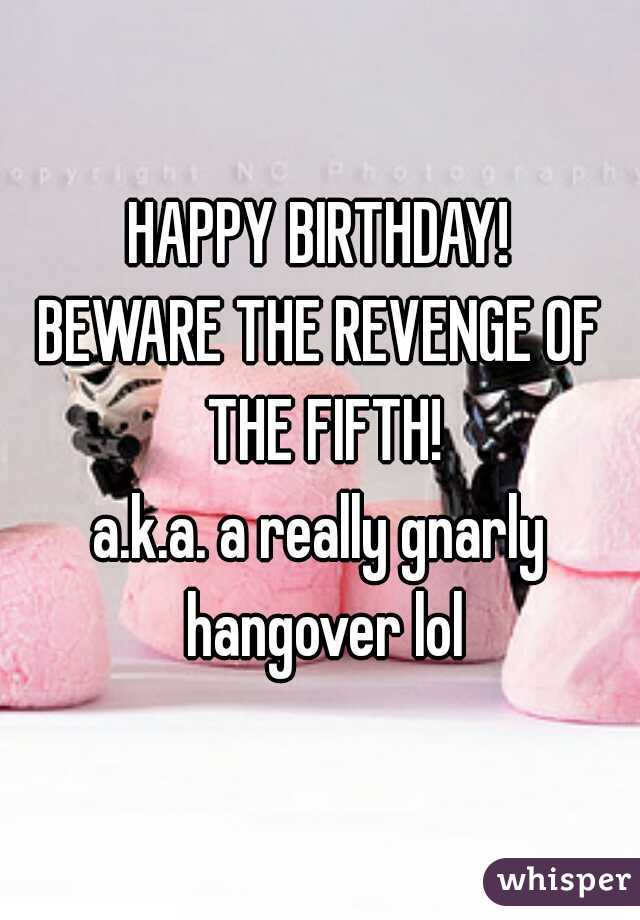 HAPPY BIRTHDAY!
BEWARE THE REVENGE OF THE FIFTH!
a.k.a. a really gnarly hangover lol