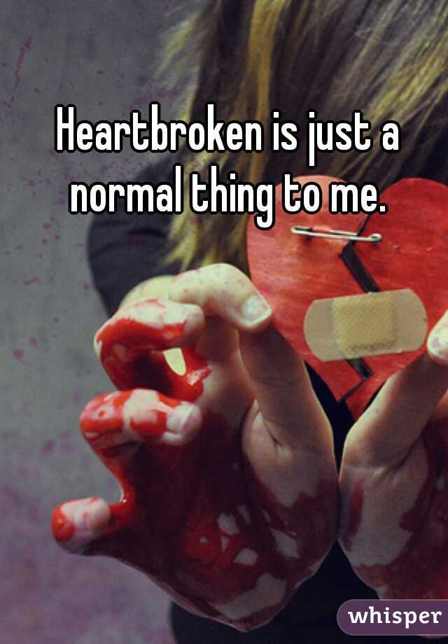Heartbroken is just a normal thing to me. 