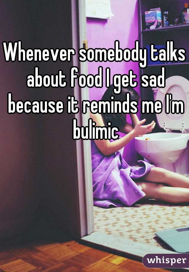 Whenever somebody talks about food I get sad because it reminds me I'm bulimic