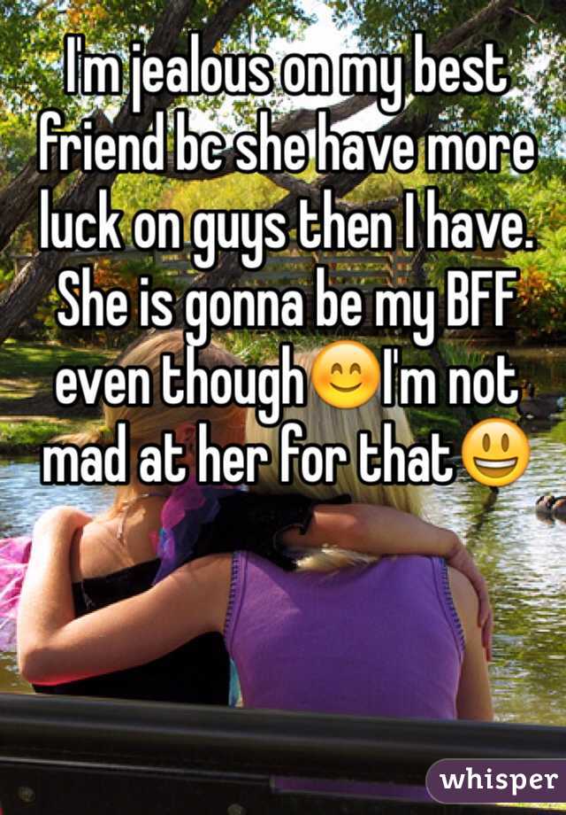 I'm jealous on my best friend bc she have more luck on guys then I have. She is gonna be my BFF even though😊I'm not mad at her for that😃