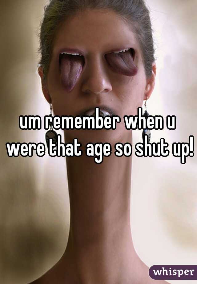 um remember when u were that age so shut up!