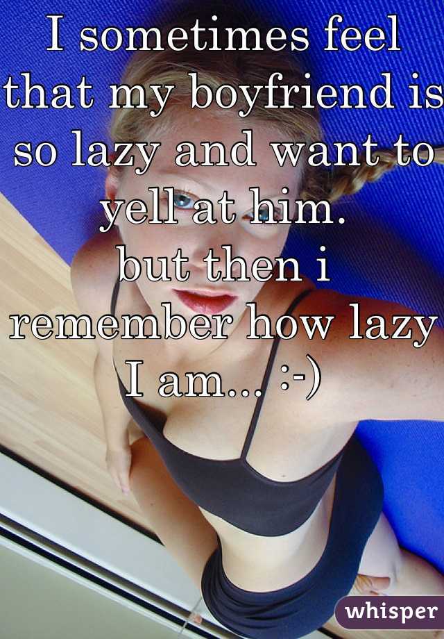 I sometimes feel that my boyfriend is so lazy and want to yell at him. 
but then i remember how lazy I am... :-)