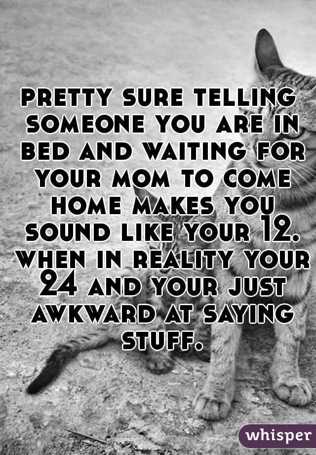 pretty sure telling someone you are in bed and waiting for your mom to come home makes you sound like your 12. when in reality your 24 and your just awkward at saying stuff.