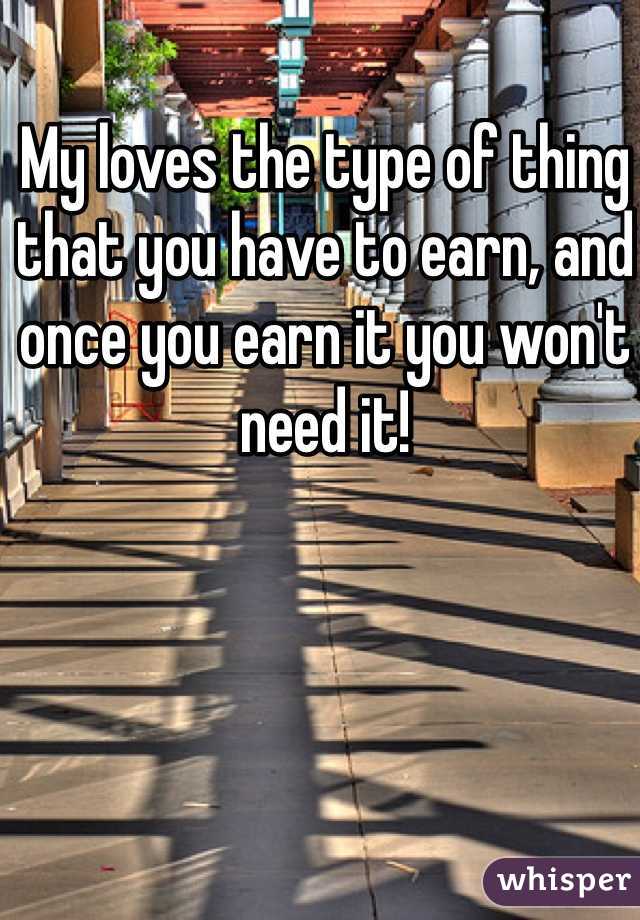My loves the type of thing that you have to earn, and once you earn it you won't need it!