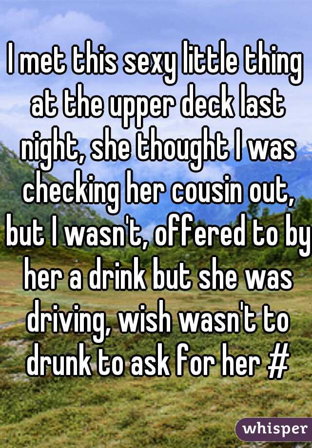 I met this sexy little thing at the upper deck last night, she thought I was checking her cousin out, but I wasn't, offered to by her a drink but she was driving, wish wasn't to drunk to ask for her #