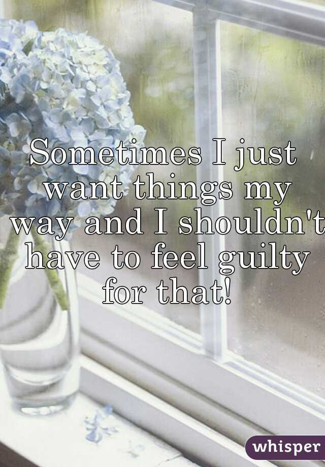 Sometimes I just want things my way and I shouldn't have to feel guilty for that!