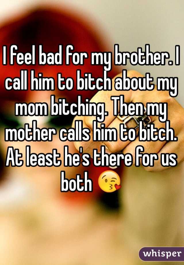 I feel bad for my brother. I call him to bitch about my mom bitching. Then my mother calls him to bitch. At least he's there for us both 😘