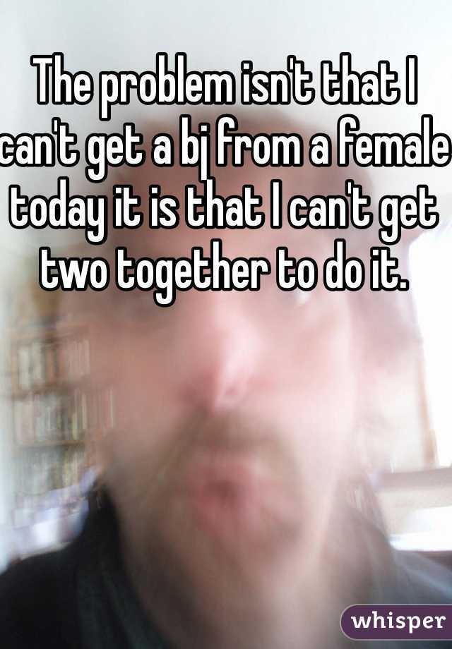 The problem isn't that I can't get a bj from a female today it is that I can't get two together to do it. 