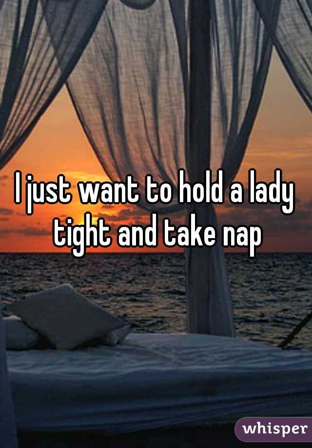 I just want to hold a lady tight and take nap
