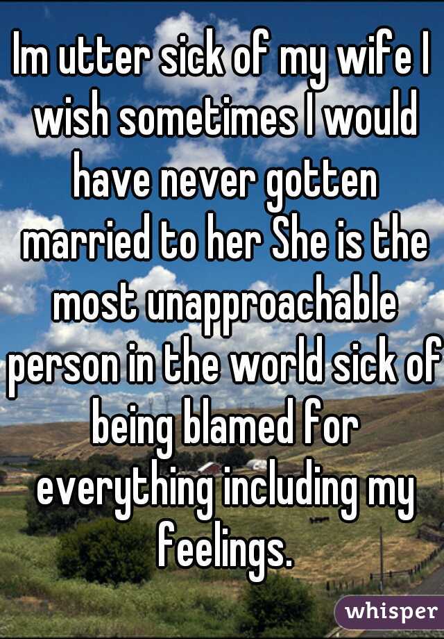 Im utter sick of my wife I wish sometimes I would have never gotten married to her She is the most unapproachable person in the world sick of being blamed for everything including my feelings.