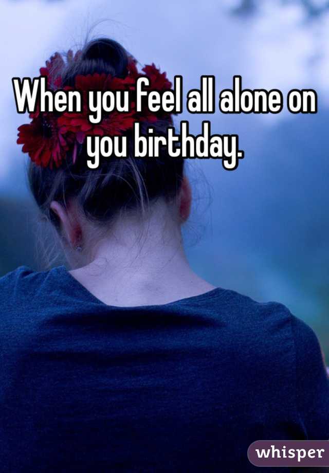 When you feel all alone on you birthday. 