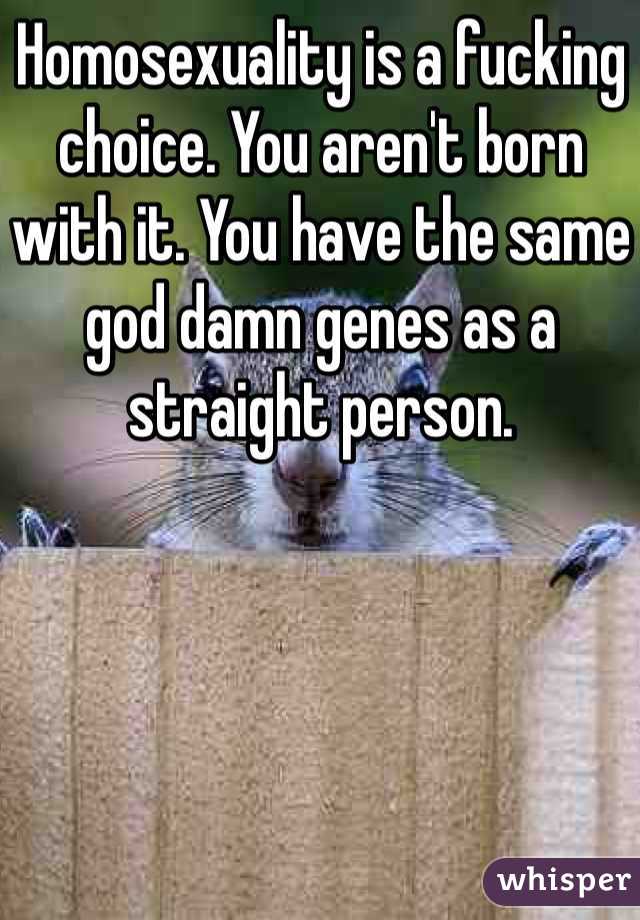 Homosexuality is a fucking choice. You aren't born with it. You have the same god damn genes as a straight person. 