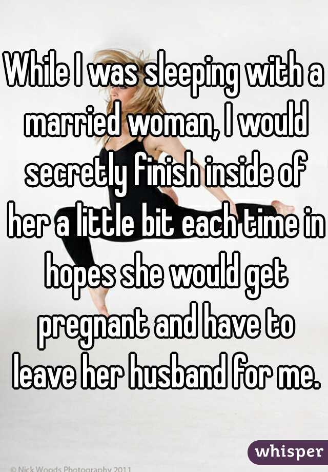 While I was sleeping with a married woman, I would secretly finish inside of her a little bit each time in hopes she would get pregnant and have to leave her husband for me.