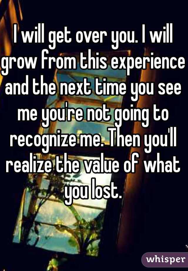 I will get over you. I will grow from this experience and the next time you see me you're not going to recognize me. Then you'll realize the value of what you lost.
