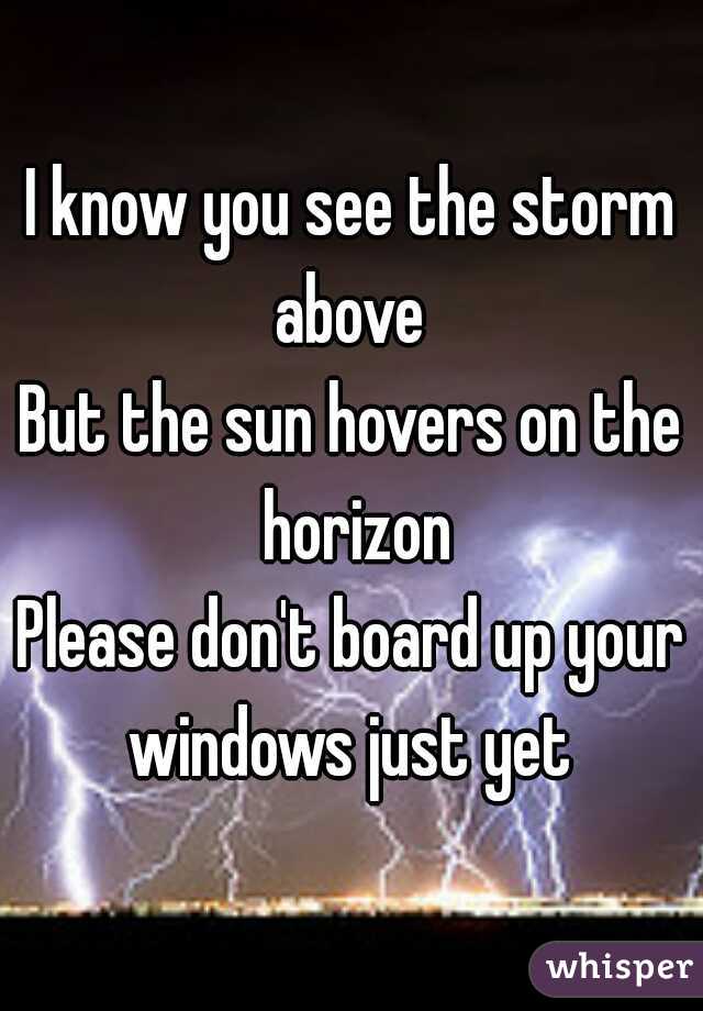 I know you see the storm above 
But the sun hovers on the horizon
Please don't board up your windows just yet 