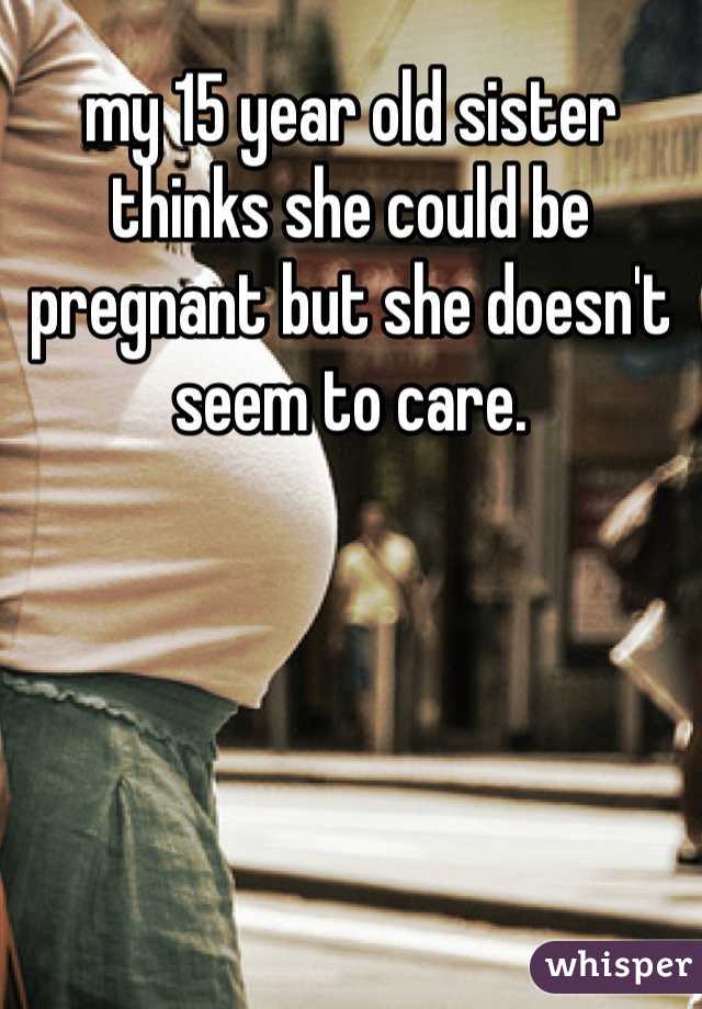 my 15 year old sister thinks she could be pregnant but she doesn't seem to care. 