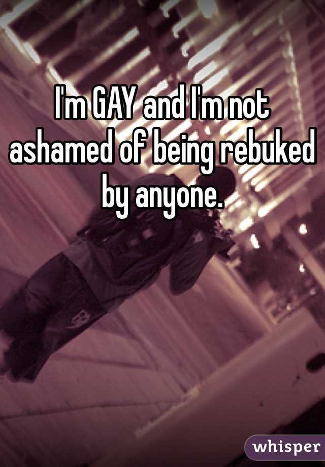 I'm GAY and I'm not ashamed of being rebuked by anyone. 