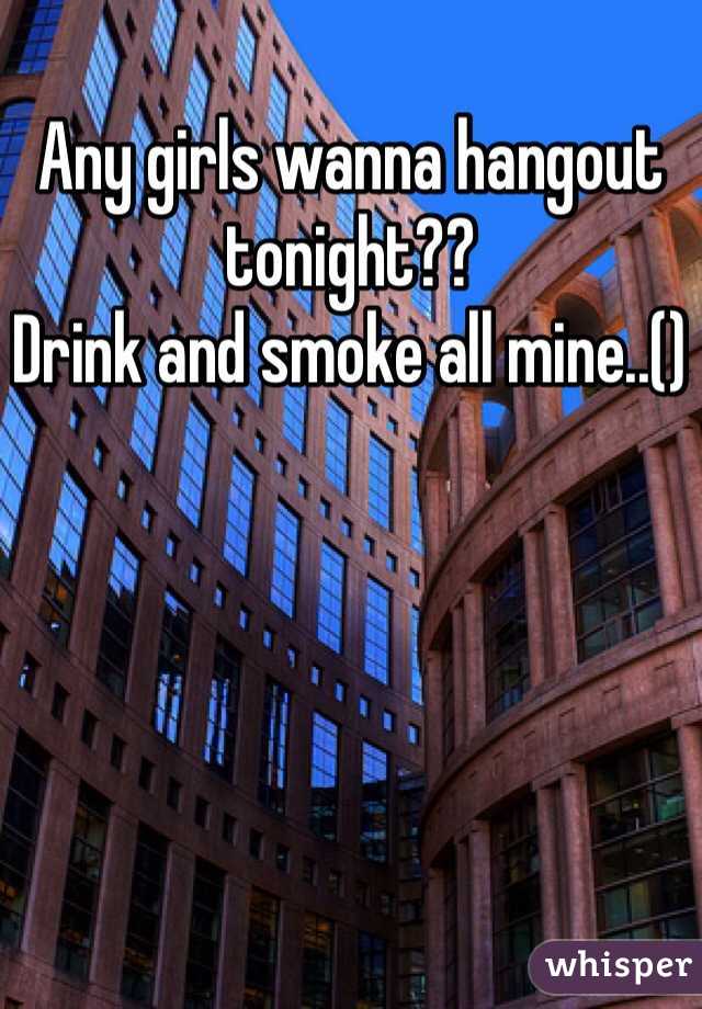 Any girls wanna hangout tonight??
Drink and smoke all mine..()