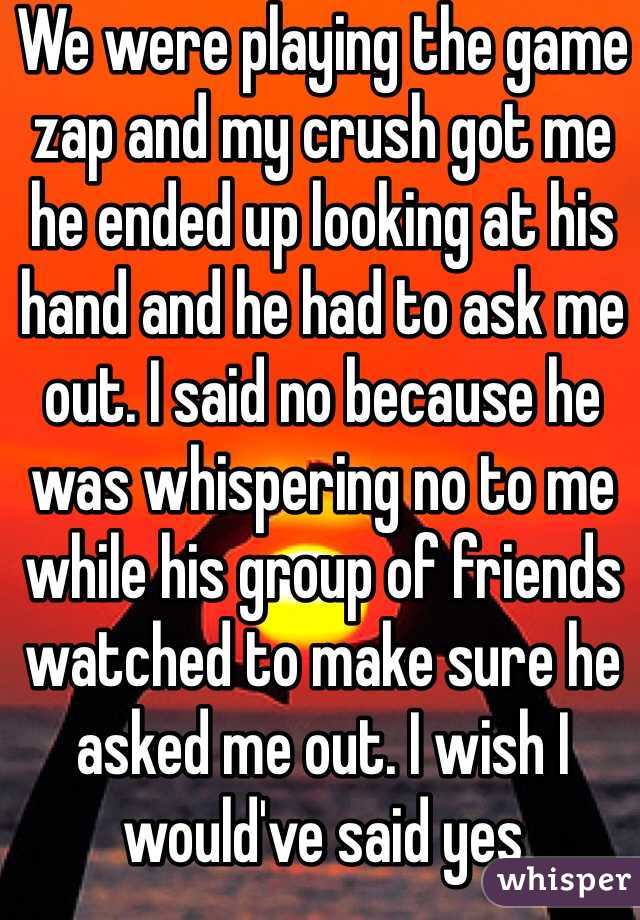 We were playing the game zap and my crush got me he ended up looking at his hand and he had to ask me out. I said no because he was whispering no to me while his group of friends watched to make sure he asked me out. I wish I would've said yes