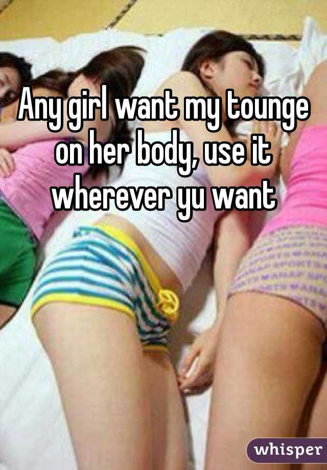 Any girl want my tounge on her body, use it wherever yu want