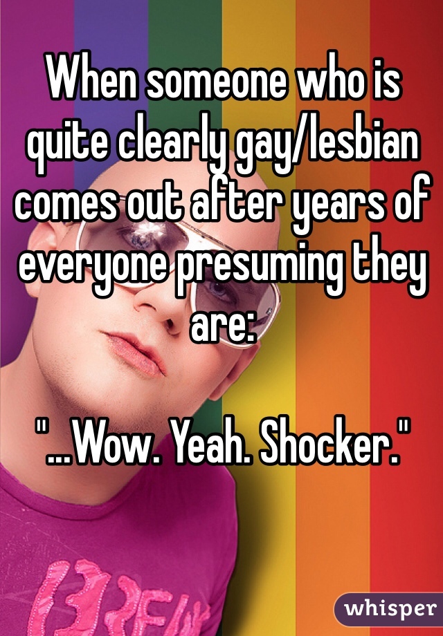 When someone who is quite clearly gay/lesbian comes out after years of everyone presuming they are:

"...Wow. Yeah. Shocker."