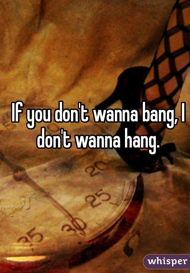 If you don't wanna bang, I don't wanna hang.