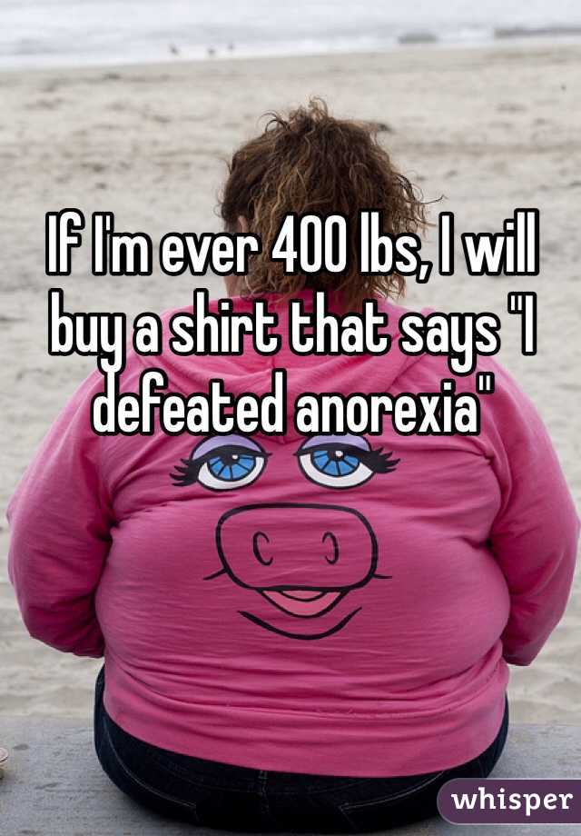 If I'm ever 400 lbs, I will buy a shirt that says "I defeated anorexia" 