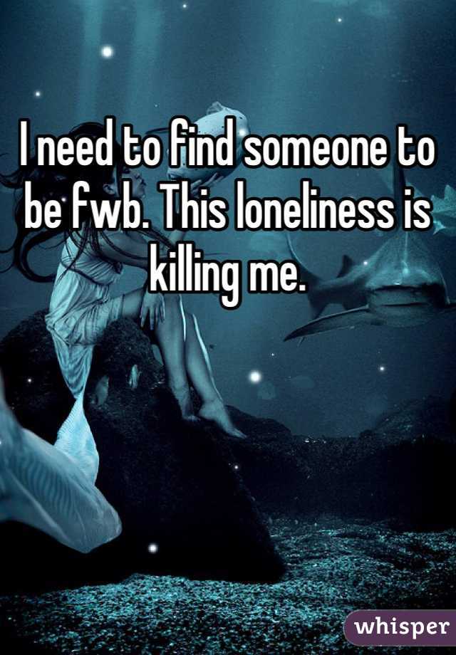 I need to find someone to be fwb. This loneliness is killing me. 