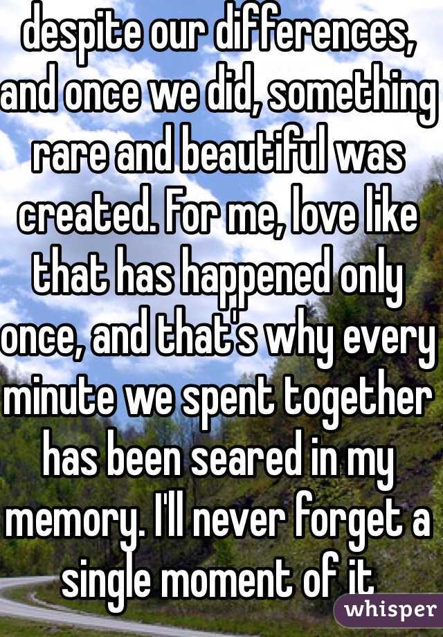 despite our differences, and once we did, something rare and beautiful was created. For me, love like that has happened only once, and that's why every minute we spent together has been seared in my memory. I'll never forget a single moment of it