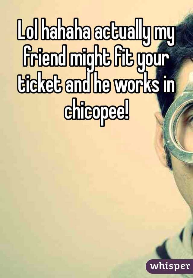 Lol hahaha actually my friend might fit your ticket and he works in chicopee! 