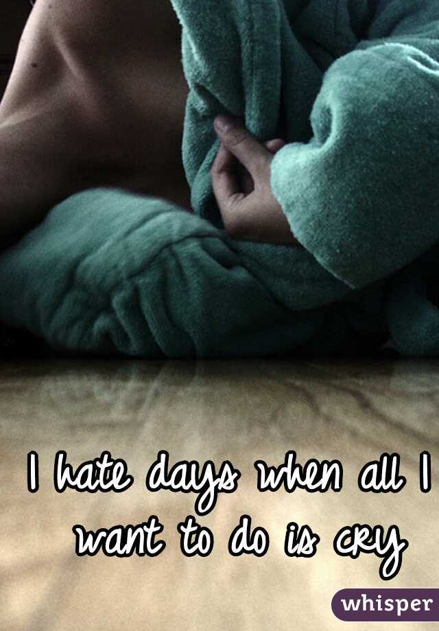 I hate days when all I want to do is cry