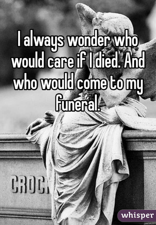 I always wonder who would care if I died. And who would come to my funeral.