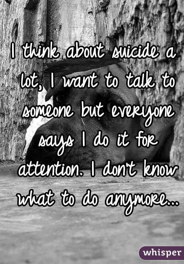I think about suicide a lot, I want to talk to someone but everyone says I do it for attention. I don't know what to do anymore...