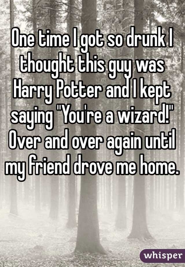 One time I got so drunk I thought this guy was Harry Potter and I kept saying "You're a wizard!" Over and over again until my friend drove me home.