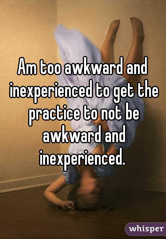 Am too awkward and inexperienced to get the practice to not be awkward and inexperienced. 
