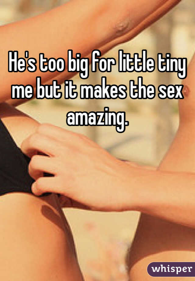 He's too big for little tiny me but it makes the sex amazing. 