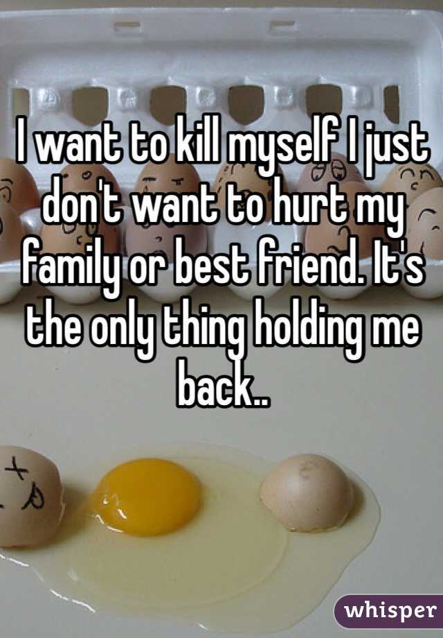 I want to kill myself I just don't want to hurt my family or best friend. It's the only thing holding me back..