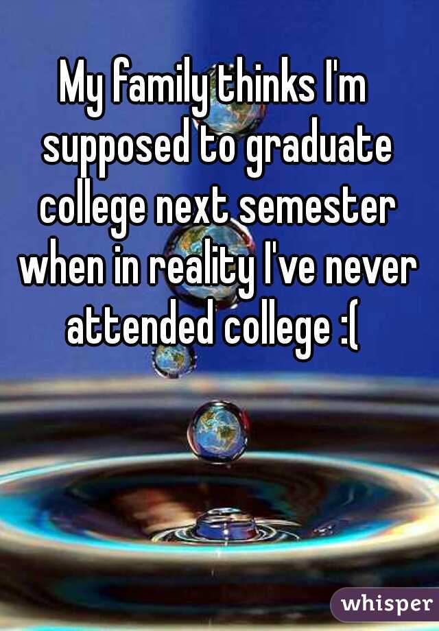 My family thinks I'm supposed to graduate college next semester when in reality I've never attended college :( 