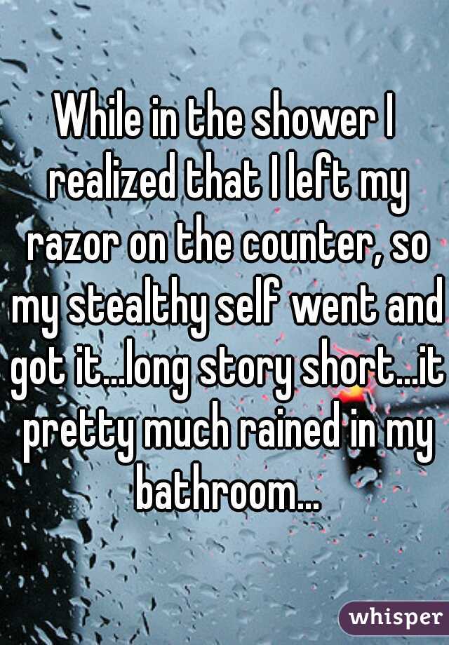 While in the shower I realized that I left my razor on the counter, so my stealthy self went and got it...long story short...it pretty much rained in my bathroom...