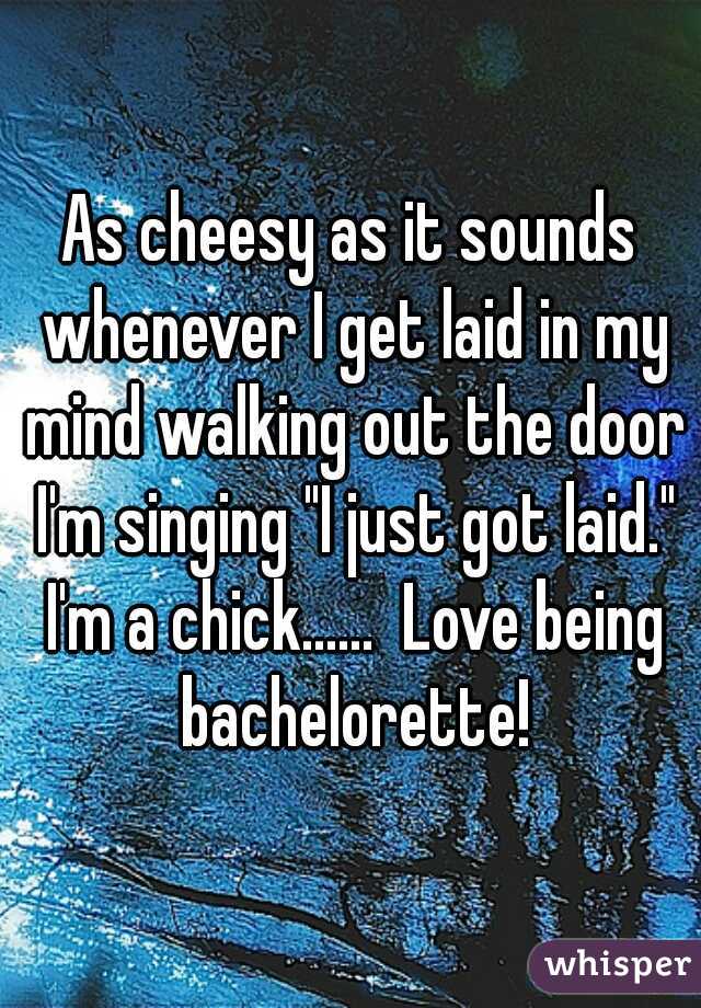 As cheesy as it sounds whenever I get laid in my mind walking out the door I'm singing "I just got laid." I'm a chick......  Love being bachelorette!