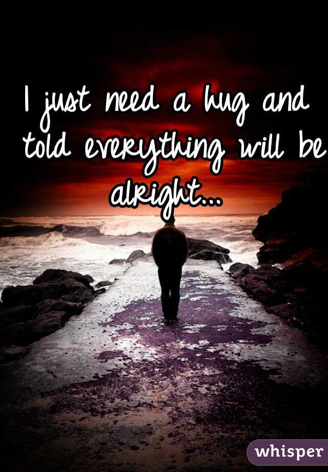 I just need a hug and told everything will be alright... 