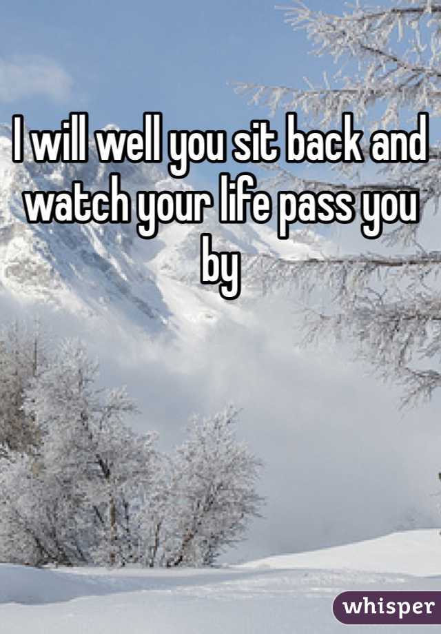 I will well you sit back and watch your life pass you by 