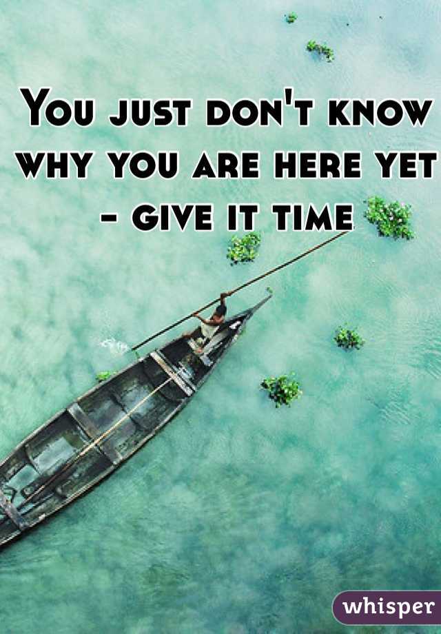 You just don't know why you are here yet - give it time 