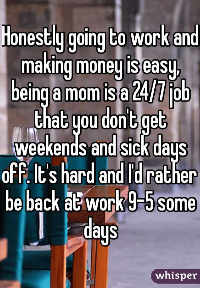 Honestly going to work and making money is easy, being a mom is a 24/7 job that you don't get weekends and sick days off. It's hard and I'd rather be back at work 9-5 some days