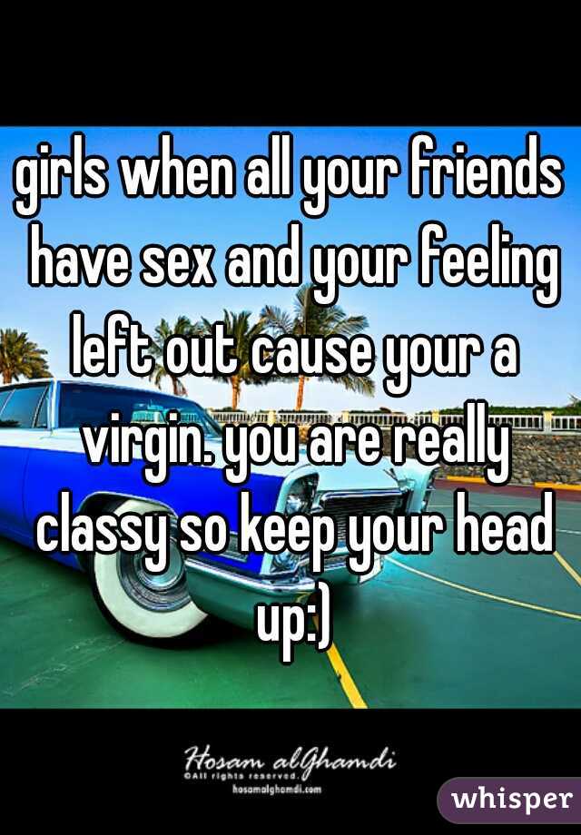 girls when all your friends have sex and your feeling left out cause your a virgin. you are really classy so keep your head up:)