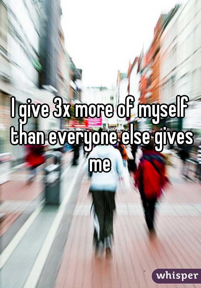 I give 3x more of myself than everyone else gives me 